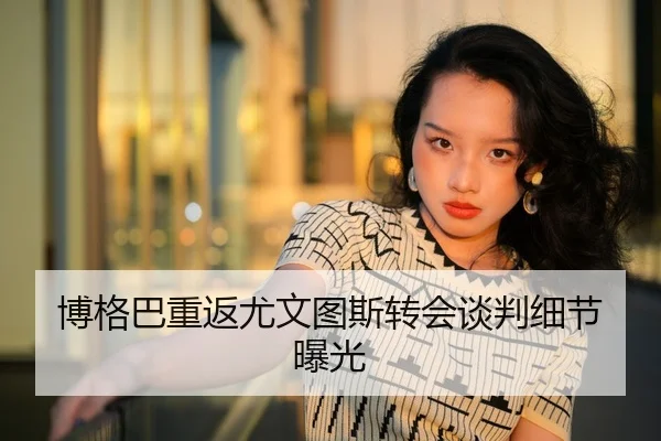 博格巴重返尤文图斯转会谈判细节曝光
